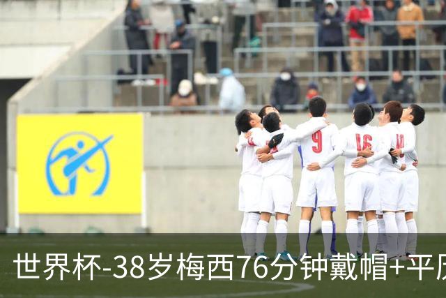世界杯-38岁梅西76分钟戴帽+平历史纪录 阿根廷3-0阿尔及利亚